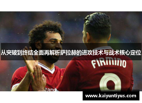 从突破到终结全面再解析萨拉赫的进攻技术与战术核心定位