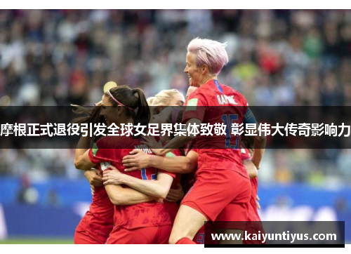 摩根正式退役引发全球女足界集体致敬 彰显伟大传奇影响力