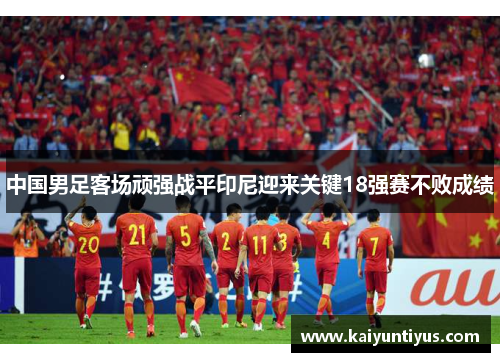 中国男足客场顽强战平印尼迎来关键18强赛不败成绩 中国男足客场顽强战平印尼迎来关键18强赛不败成绩