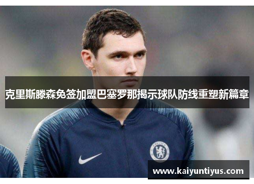 克里斯滕森免签加盟巴塞罗那揭示球队防线重塑新篇章 克里斯滕森免签加盟巴塞罗那揭示球队防线重塑新篇章