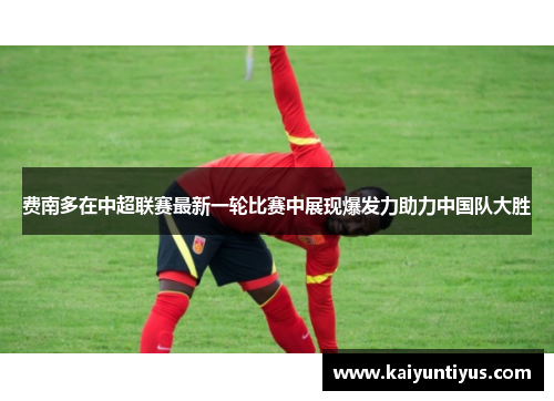 费南多在中超联赛最新一轮比赛中展现爆发力助力中国队大胜