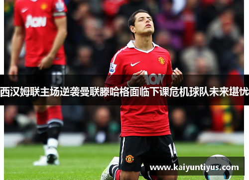 西汉姆联主场逆袭曼联滕哈格面临下课危机球队未来堪忧