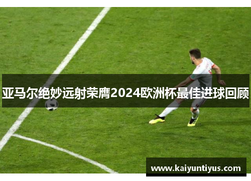 亚马尔绝妙远射荣膺2024欧洲杯最佳进球回顾 亚马尔绝妙远射荣膺2024欧洲杯最佳进球回顾
