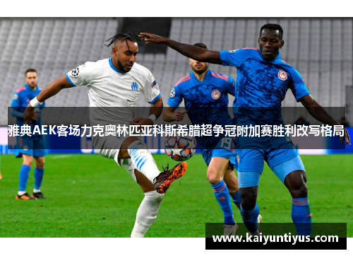 雅典AEK客场力克奥林匹亚科斯希腊超争冠附加赛胜利改写格局 雅典AEK客场力克奥林匹亚科斯希腊超争冠附加赛胜利改写格局