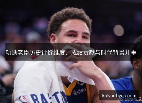 功勋老臣历史评价维度,成绩贡献与时代背景并重 功勋老臣历史评价维度,成绩贡献与时代背景并重